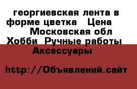 георгиевская лента в форме цветка › Цена ­ 100 - Московская обл. Хобби. Ручные работы » Аксессуары   